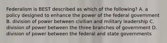 Federalism is BEST described as which of the following? A. a policy designed to enhance the power of the federal government B. division of power between civilian and military leadership C. division of power between the three branches of government D. division of power between the federal and <a href='https://www.questionai.com/knowledge/kktWZGE8l3-state-governments' class='anchor-knowledge'>state governments</a>