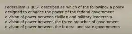 Federalism is BEST described as which of the following? a policy designed to enhance the power of the federal government division of power between civilian and military leadership division of power between the three branches of government division of power between the federal and state governments