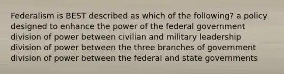 Federalism is BEST described as which of the following? a policy designed to enhance the power of the federal government division of power between civilian and military leadership division of power between the three branches of government division of power between the federal and state governments