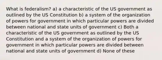 What is federalism? a) a characteristic of the US government as outlined by the US Constitution b) a system of the organization of powers for government in which particular powers are divided between national and state units of government c) Both a characteristic of the US government as outlined by the US Constitution and a system of the organization of powers for government in which particular powers are divided between national and state units of government d) None of these