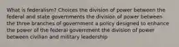 What is federalism? Choices the division of power between the federal and state governments the division of power between the three branches of government a policy designed to enhance the power of the federal government the division of power between civilian and military leadership