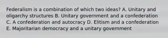 Federalism is a combination of which two ideas? A. Unitary and oligarchy structures B. Unitary government and a confederation C. A confederation and autocracy D. Elitism and a confederation E. Majoritarian democracy and a unitary government