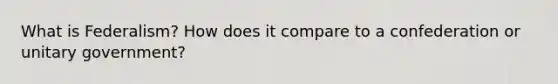 What is Federalism? How does it compare to a confederation or unitary government?