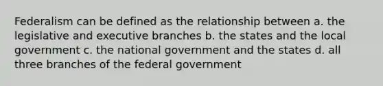 Federalism can be defined as the relationship between a. the legislative and executive branches b. the states and the local government c. the national government and the states d. all three branches of the federal government