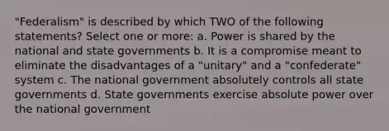 "Federalism" is described by which TWO of the following statements? Select one or more: a. Power is shared by the national and state governments b. It is a compromise meant to eliminate the disadvantages of a "unitary" and a "confederate" system c. The national government absolutely controls all state governments d. State governments exercise absolute power over the national government