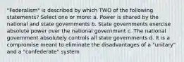 "Federalism" is described by which TWO of the following statements? Select one or more: a. Power is shared by the national and state governments b. State governments exercise absolute power over the national government c. The national government absolutely controls all state governments d. It is a compromise meant to eliminate the disadvantages of a "unitary" and a "confederate" system