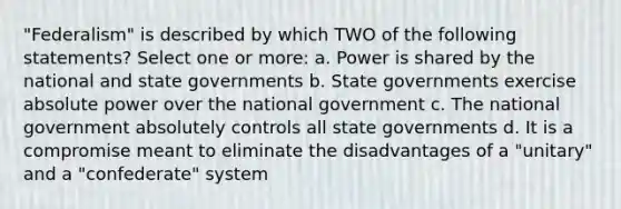 "Federalism" is described by which TWO of the following statements? Select one or more: a. Power is shared by the national and state governments b. State governments exercise absolute power over the national government c. The national government absolutely controls all state governments d. It is a compromise meant to eliminate the disadvantages of a "unitary" and a "confederate" system