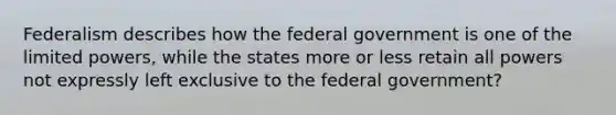 Federalism describes how the federal government is one of the limited powers, while the states more or less retain all powers not expressly left exclusive to the federal government?