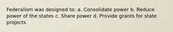 Federalism was designed to: a. Consolidate power b. Reduce power of the states c. Share power d. Provide grants for state projects