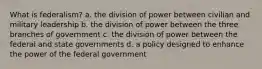 What is federalism? a. the division of power between civilian and military leadership b. the division of power between the three branches of government c. the division of power between the federal and state governments d. a policy designed to enhance the power of the federal government