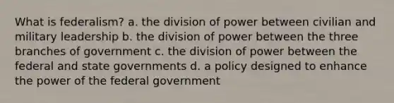 What is federalism? a. the division of power between civilian and military leadership b. the division of power between the three branches of government c. the division of power between the federal and state governments d. a policy designed to enhance the power of the federal government