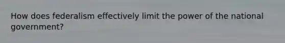 How does federalism effectively limit the power of the national government?