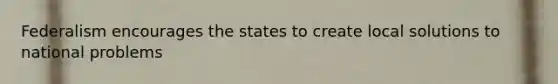 Federalism encourages the states to create local solutions to national problems