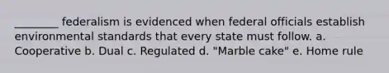 ________ federalism is evidenced when federal officials establish environmental standards that every state must follow. a. Cooperative b. Dual c. Regulated d. "Marble cake" e. Home rule
