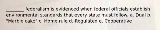 ________ federalism is evidenced when federal officials establish environmental standards that every state must follow. a. Dual b. "Marble cake" c. Home rule d. Regulated e. Cooperative