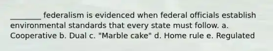 ________ federalism is evidenced when federal officials establish environmental standards that every state must follow. a. Cooperative b. Dual c. "Marble cake" d. Home rule e. Regulated