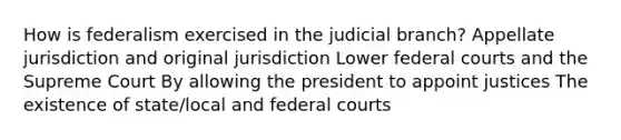 How is federalism exercised in the judicial branch? Appellate jurisdiction and original jurisdiction Lower federal courts and the Supreme Court By allowing the president to appoint justices The existence of state/local and federal courts