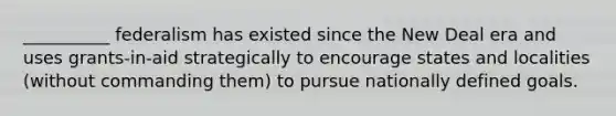 __________ federalism has existed since the New Deal era and uses grants-in-aid strategically to encourage states and localities (without commanding them) to pursue nationally defined goals.