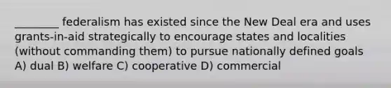 ________ federalism has existed since the New Deal era and uses grants-in-aid strategically to encourage states and localities (without commanding them) to pursue nationally defined goals A) dual B) welfare C) cooperative D) commercial