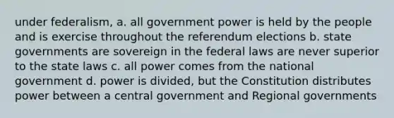 under federalism, a. all government power is held by the people and is exercise throughout the referendum elections b. state governments are sovereign in the federal laws are never superior to the state laws c. all power comes from the national government d. power is divided, but the Constitution distributes power between a central government and Regional governments