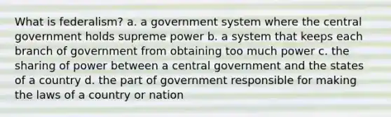 What is federalism? a. a government system where the central government holds supreme power b. a system that keeps each branch of government from obtaining too much power c. the sharing of power between a central government and the states of a country d. the part of government responsible for making the laws of a country or nation