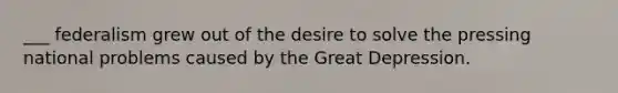 ___ federalism grew out of the desire to solve the pressing national problems caused by the Great Depression.