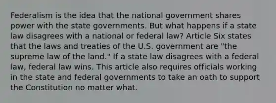 Federalism is the idea that the national government shares power with the state governments. But what happens if a state law disagrees with a national or federal law? Article Six states that the laws and treaties of the U.S. government are "the supreme law of the land." If a state law disagrees with a federal law, federal law wins. This article also requires officials working in the state and federal governments to take an oath to support the Constitution no matter what.