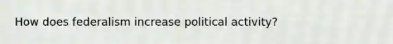 How does federalism increase political activity?