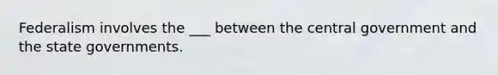Federalism involves the ___ between the central government and the state governments.