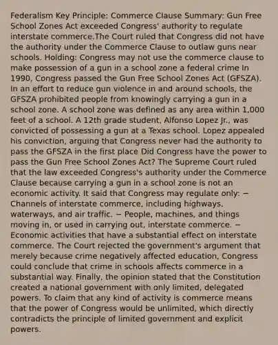 Federalism Key Principle: Commerce Clause Summary: Gun Free School Zones Act exceeded Congress' authority to regulate interstate commerce.The Court ruled that Congress did not have the authority under the Commerce Clause to outlaw guns near schools. Holding: Congress may not use the commerce clause to make possession of a gun in a school zone a federal crime In 1990, Congress passed the Gun Free School Zones Act (GFSZA). In an effort to reduce gun violence in and around schools, the GFSZA prohibited people from knowingly carrying a gun in a school zone. A school zone was defined as any area within 1,000 feet of a school. A 12th grade student, Alfonso Lopez Jr., was convicted of possessing a gun at a Texas school. Lopez appealed his conviction, arguing that Congress never had the authority to pass the GFSZA in the first place Did Congress have the power to pass the Gun Free School Zones Act? The Supreme Court ruled that the law exceeded Congress's authority under the Commerce Clause because carrying a gun in a school zone is not an economic activity. It said that Congress may regulate only: − Channels of interstate commerce, including highways, waterways, and air traffic. − People, machines, and things moving in, or used in carrying out, interstate commerce. − Economic activities that have a substantial effect on interstate commerce. The Court rejected the government's argument that merely because crime negatively affected education, Congress could conclude that crime in schools affects commerce in a substantial way. Finally, the opinion stated that the Constitution created a national government with only limited, delegated powers. To claim that any kind of activity is commerce means that the power of Congress would be unlimited, which directly contradicts the principle of limited government and explicit powers.