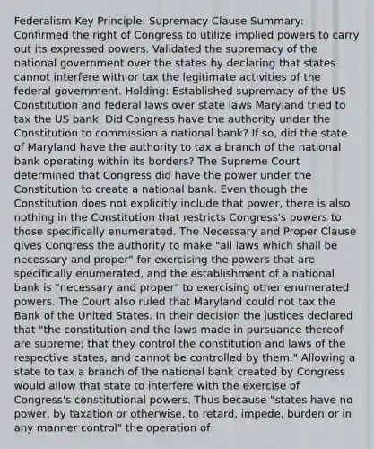 Federalism Key Principle: Supremacy Clause Summary: Confirmed the right of Congress to utilize implied powers to carry out its expressed powers. Validated the supremacy of the national government over the states by declaring that states cannot interfere with or tax the legitimate activities of the federal government. Holding: Established supremacy of the US Constitution and federal laws over state laws Maryland tried to tax the US bank. Did Congress have the authority under the Constitution to commission a national bank? If so, did the state of Maryland have the authority to tax a branch of the national bank operating within its borders? The Supreme Court determined that Congress did have the power under the Constitution to create a national bank. Even though the Constitution does not explicitly include that power, there is also nothing in the Constitution that restricts Congress's powers to those specifically enumerated. The Necessary and Proper Clause gives Congress the authority to make "all laws which shall be necessary and proper" for exercising the powers that are specifically enumerated, and the establishment of a national bank is "necessary and proper" to exercising other enumerated powers. The Court also ruled that Maryland could not tax the Bank of the United States. In their decision the justices declared that "the constitution and the laws made in pursuance thereof are supreme; that they control the constitution and laws of the respective states, and cannot be controlled by them." Allowing a state to tax a branch of the national bank created by Congress would allow that state to interfere with the exercise of Congress's constitutional powers. Thus because "states have no power, by taxation or otherwise, to retard, impede, burden or in any manner control" the operation of