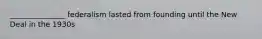 _______________ federalism lasted from founding until the New Deal in the 1930s