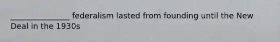 _______________ federalism lasted from founding until the New Deal in the 1930s