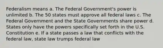 Federalism means a. The Federal Government's power is unlimited b. The 50 states must approve all federal laws c. The Federal Government and the State Governments share power d. States only have the powers specifically set forth in the U.S. Constitution e. If a state passes a law that conflicts with the federal law, state law trumps federal law