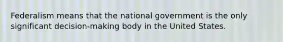 Federalism means that the national government is the only significant decision-making body in the United States.