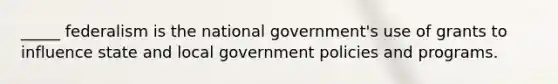 _____ federalism is the national government's use of grants to influence state and local government policies and programs.