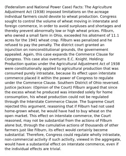 (Federalism and National Power Case) Facts: The Agriculture Adjustment Act (1938) imposed limitations on the acreage individual farmers could devote to wheat production. Congress sought to control the volume of wheat moving in interstate and foreign commerce, in order to avoid surpluses and shortages and thereby prevent abnormally low or high wheat prices. Filburn, who owned a small farm in Ohio, exceeded his allotment of 11.1 acres for the 1941 wheat crop. Filburn was penalized and he refused to pay the penalty. The district court granted an injunction on nonconstitutional grounds, the governement appealed. Again, this case expands the Commerce Clause for Congress. This case also overturns E.C. Knight. Holding: Production quotas under the Agricultural Adjustment Act of 1938 were constitutionally applied to agricultural production that was consumed purely intrastate, because its effect upon interstate commerce placed it within the power of Congress to regulate under the Commerce Clause. Southern District of Ohio reversed. Justice Jackson: (Opinion of the Court) Filburn argued that since the excess wheat he produced was intended solely for home consumption, his wheat production could not be regulated through the Interstate Commerce Clause. The Supreme Court rejected this argument, reasoning that if Filburn had not used home-grown wheat, he would have had to buy wheat on the open market. This effect on interstate commerce, the Court reasoned, may not be substantial from the actions of Filburn alone but, through the cumulative actions of thousands of other farmers just like Filburn, its effect would certainly become substantial. Therefore, Congress could regulate wholly intrastate, non-commercial activity if such activity, viewed in the aggregate, would have a substantial effect on interstate commerce, even if the individual effects are trivial.