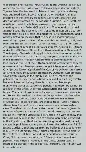 (Federalism and National Power Case) Facts: Dred Scott, a slave owned by Emerson, was taken to Illinois where slavery is illegal. 2 years later the two went to Missouri territory where slavery was outlawed. Dred Scott brought suit for freedom claiming residence in the territory freed him. Scott won, but then the decision was reversed by the Missouri Supreme Court. Scott, by abolitionist, sold to a fictitious owner to gain jurisdiction and standing to sue in Federal Circuit Court. The federal court held against Scott. The case was then appealed to Supreme Court on writ of error. This is a case looking at the 10th Amendment and is a battle between the idea that the case is a moral question or natural right question (Dec. of Independence). Holding: Judgment reversed and suit dismissed for lack of jurisdiction. 1. Persons of African descent cannot be, nor were ever intended to be, citizens under the U.S. Const. Plaintiff is without standing to file a suit. 2. The Property Clause is only applicable to lands possessed at the time of ratification (1787). As such, Congress cannot ban slavery in the territories. Missouri Compromise is unconstitutional. 3. Due Process Clause of the Fifth Amendment prohibits the federal government from freeing slaves brought into federal territories. Chief Justice Taney: (Opinion of the Court) He believes the case is an Amendment 10 question on morality. Question: Can previous slaves with slavery in the family line, be a member of the political community by Constitution and entitled to its rights? No, because based on history there is no existent language mentioning slaves as part of the people. Therefore, he cannot be a citizen of the union under the Constitution and has no standing to sue. The federal power cannot exercise power over slaves in territories. This makes the Missouri Compromise null. Precedent rules against the fact that slaves taken to free states then returned back to slave states are indeed freed. Justice Mclean: (Dissenting Opinion) He believes the case is a natural rights case. The idea that a colored citizen would not be an agreeable member of society, is more of a matter of taste than of law. He claims the Framer's views could be viewed in a way to show that they did not believe in the idea of owning man being conveyed in the Constitution. He does not see the ground to void the act, since only prohibited slavery and followed the ordinance of 1787. Justice Curtis: (Dissenting Opinion) He believes the case is "born in U.S. then automatically U.S. citizen argument. At the time of the ratification, all free native-born inhabitants were citizens. Cites, "All men are created equal." States some free colored persons were citizens. Nothing in the Constitution states an insert of no slavery in the territories. Therefore, the Missouri Act is constitutional.