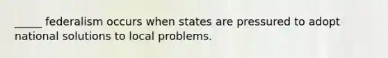 _____ federalism occurs when states are pressured to adopt national solutions to local problems.