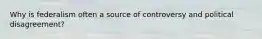 Why is federalism often a source of controversy and political disagreement?