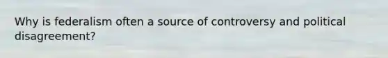 Why is federalism often a source of controversy and political disagreement?