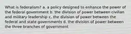 What is federalism? a. a policy designed to enhance the power of the federal government b. the division of power between civilian and military leadership c. the division of power between the federal and state governments d. the division of power between the three branches of government