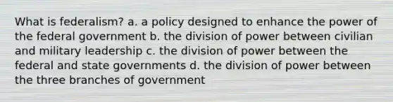 What is federalism? a. a policy designed to enhance the power of the federal government b. the division of power between civilian and military leadership c. the division of power between the federal and state governments d. the division of power between the three branches of government