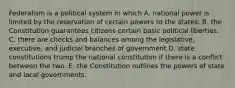 Federalism is a political system in which A. national power is limited by the reservation of certain powers to the states. B. the Constitution guarantees citizens certain basic political liberties. C. there are checks and balances among the legislative, executive, and judicial branches of government D. state constitutions trump the national constitution if there is a conflict between the two. E. the Constitution outlines the powers of state and local governments.