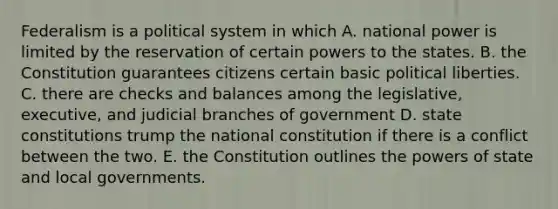 Federalism is a political system in which A. national power is limited by the reservation of certain powers to the states. B. the Constitution guarantees citizens certain basic political liberties. C. there are checks and balances among the legislative, executive, and judicial branches of government D. state constitutions trump the national constitution if there is a conflict between the two. E. the Constitution outlines the powers of state and local governments.