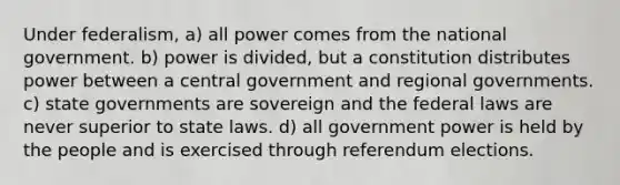 Under federalism, a) all power comes from the national government. b) power is divided, but a constitution distributes power between a central government and regional governments. c) state governments are sovereign and the federal laws are never superior to state laws. d) all government power is held by the people and is exercised through referendum elections.