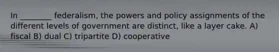 In ________ federalism, the powers and policy assignments of the different levels of government are distinct, like a layer cake. A) fiscal B) dual C) tripartite D) cooperative