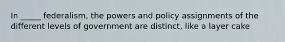 In _____ federalism, the powers and policy assignments of the different levels of government are distinct, like a layer cake