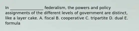 In _________________ federalism, the powers and policy assignments of the different levels of government are distinct, like a layer cake. A. fiscal B. cooperative C. tripartite D. dual E. formula