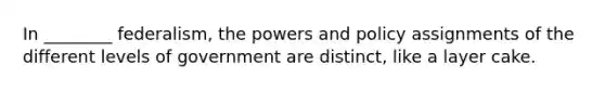 In ________ federalism, the powers and policy assignments of the different levels of government are distinct, like a layer cake.